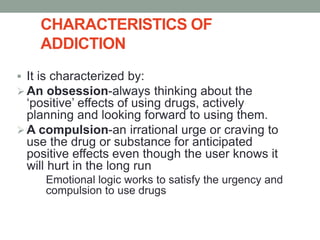 CHARACTERISTICS OF
ADDICTION
 It is characterized by:
An obsession-always thinking about the
‘positive’ effects of using drugs, actively
planning and looking forward to using them.
A compulsion-an irrational urge or craving to
use the drug or substance for anticipated
positive effects even though the user knows it
will hurt in the long run
Emotional logic works to satisfy the urgency and
compulsion to use drugs
 