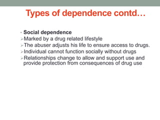 Types of dependence contd…
• Social dependence
Marked by a drug related lifestyle
The abuser adjusts his life to ensure access to drugs.
Individual cannot function socially without drugs
Relationships change to allow and support use and
provide protection from consequences of drug use
 