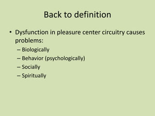 Back to definition
• Dysfunction in pleasure center circuitry causes
problems:
– Biologically
– Behavior (psychologically)
– Socially
– Spiritually
 
