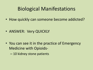 Biological Manifestations
• How quickly can someone become addicted?
• ANSWER: Very QUICKLY
• You can see it in the practice of Emergency
Medicine with Opioids-
– 10 kidney stone patients
 