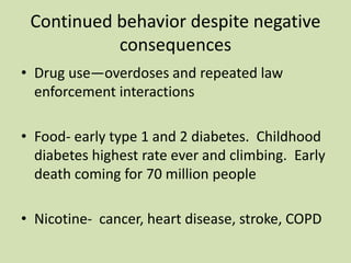 Continued behavior despite negative
consequences
• Drug use—overdoses and repeated law
enforcement interactions
• Food- early type 1 and 2 diabetes. Childhood
diabetes highest rate ever and climbing. Early
death coming for 70 million people
• Nicotine- cancer, heart disease, stroke, COPD
 