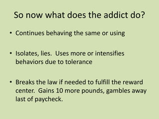 So now what does the addict do?
• Continues behaving the same or using
• Isolates, lies. Uses more or intensifies
behaviors due to tolerance
• Breaks the law if needed to fulfill the reward
center. Gains 10 more pounds, gambles away
last of paycheck.
 