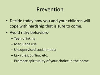 Prevention
• Decide today how you and your children will
cope with hardship that is sure to come.
• Avoid risky behaviors-
– Teen drinking
– Marijuana use
– Unsupervised social media
– Lax rules, curfew, etc.
– Promote spirituality of your choice in the home
 
