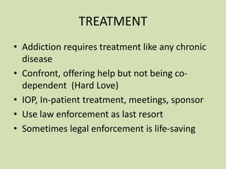 TREATMENT
• Addiction requires treatment like any chronic
disease
• Confront, offering help but not being co-
dependent (Hard Love)
• IOP, In-patient treatment, meetings, sponsor
• Use law enforcement as last resort
• Sometimes legal enforcement is life-saving
 