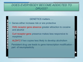 DOES EVERYBODY BECOME ADDICTED TO
DRUGS?

VULNERABILTY
GENETICS matters ….

 Genes either increase risk or are protective
Biology/Genes
Environment
Stress
Htrlb receptor gene absence greater attraction to cocaine
Home and family
Genetics
and alcohol
School/Work
Gender
Early use
Mental disorder
Age

Repeated DRUG USE

Availability
Cost

Peer influence

Curl receptor gene presence makes less responsive to
Method
morphine of administration
ALDH*2 if two copies less likely to develop alcoholism
BRAIN changes

 Persistent drug use leads to gene transcription modification -

part of neuroplasticity
Addiction

 