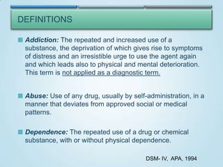 DEFINITIONS
 Addiction: The repeated and increased use of a

substance, the deprivation of which gives rise to symptoms
of distress and an irresistible urge to use the agent again
and which leads also to physical and mental deterioration.
This term is not applied as a diagnostic term.
 Abuse: Use of any drug, usually by self-administration, in a

manner that deviates from approved social or medical
patterns.
 Dependence: The repeated use of a drug or chemical

substance, with or without physical dependence.
DSM- IV, APA, 1994

 