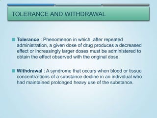 TOLERANCE AND WITHDRAWAL

 Tolerance : Phenomenon in which, after repeated

administration, a given dose of drug produces a decreased
effect or increasingly larger doses must be administered to
obtain the effect observed with the original dose.
 Withdrawal : A syndrome that occurs when blood or tissue

concentra-tions of a substance decline in an individual who
had maintained prolonged heavy use of the substance.

 