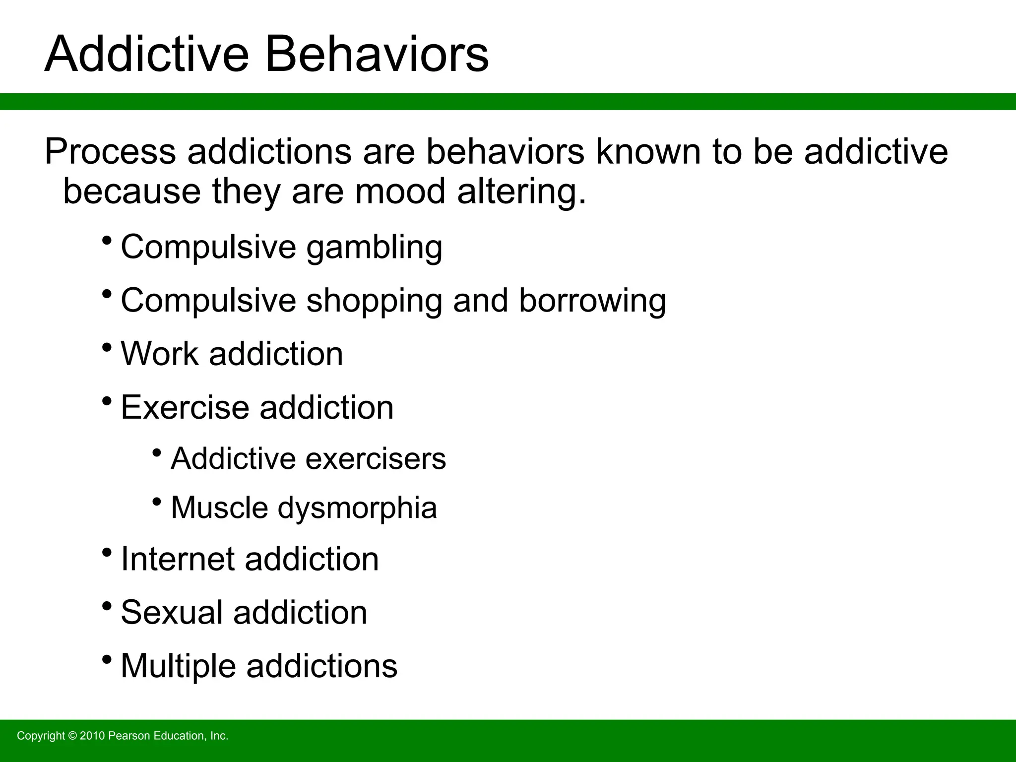 Copyright © 2010 Pearson Education, Inc.
Addictive Behaviors
Process addictions are behaviors known to be addictive
because they are mood altering.
• Compulsive gambling
• Compulsive shopping and borrowing
• Work addiction
• Exercise addiction
• Addictive exercisers
• Muscle dysmorphia
• Internet addiction
• Sexual addiction
• Multiple addictions
 