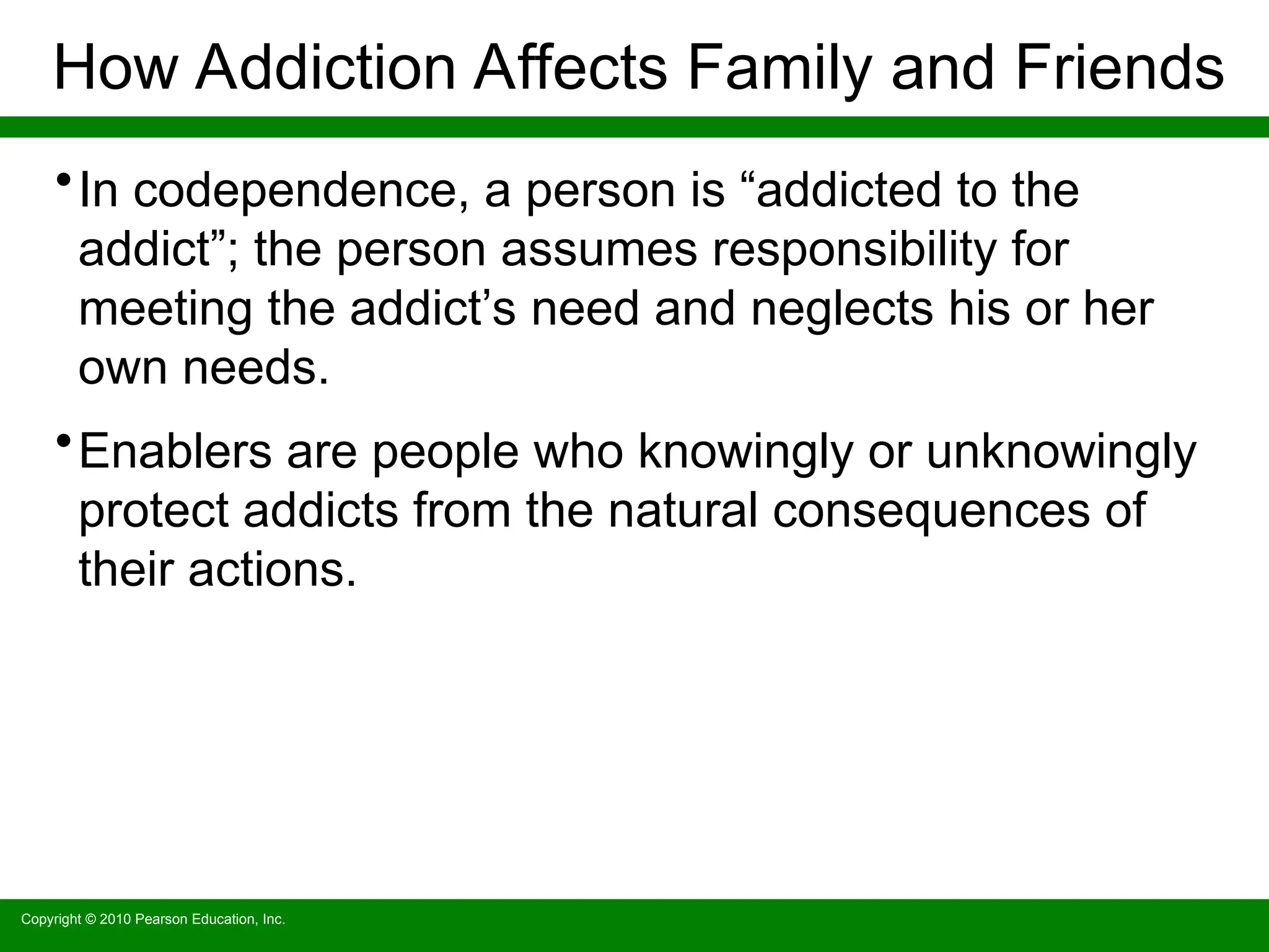 Copyright © 2010 Pearson Education, Inc.
How Addiction Affects Family and Friends
•In codependence, a person is “addicted to the
addict”; the person assumes responsibility for
meeting the addict’s need and neglects his or her
own needs.
•Enablers are people who knowingly or unknowingly
protect addicts from the natural consequences of
their actions.
 