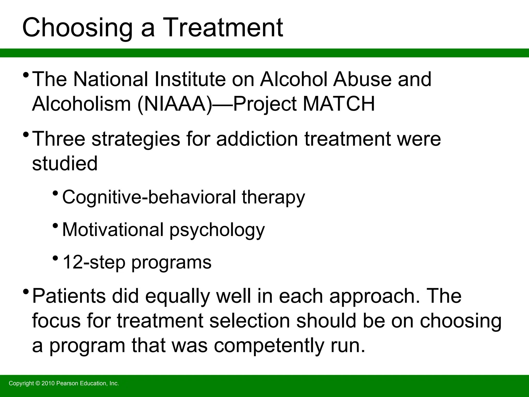 Copyright © 2010 Pearson Education, Inc.
Choosing a Treatment
•The National Institute on Alcohol Abuse and
Alcoholism (NIAAA)—Project MATCH
•Three strategies for addiction treatment were
studied
• Cognitive-behavioral therapy
• Motivational psychology
• 12-step programs
•Patients did equally well in each approach. The
focus for treatment selection should be on choosing
a program that was competently run.
 