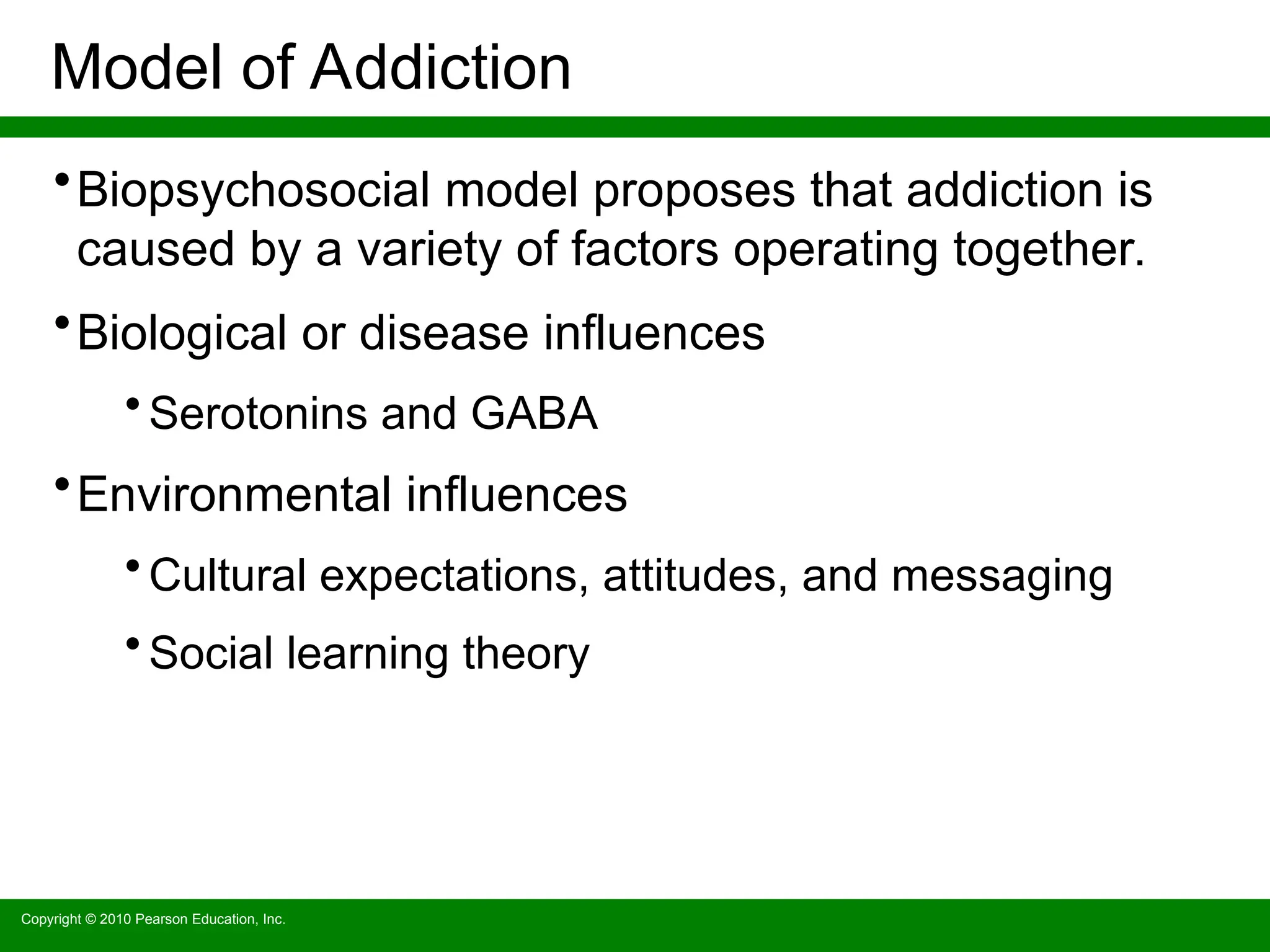 Copyright © 2010 Pearson Education, Inc.
Model of Addiction
•Biopsychosocial model proposes that addiction is
caused by a variety of factors operating together.
•Biological or disease influences
• Serotonins and GABA
•Environmental influences
• Cultural expectations, attitudes, and messaging
• Social learning theory
 