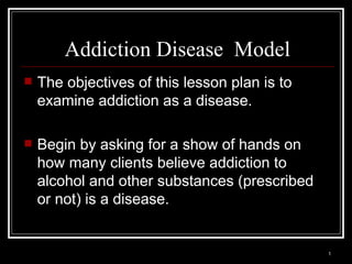 1
Addiction Disease Model
 The objectives of this lesson plan is to
examine addiction as a disease.
 Begin by asking for a show of hands on
how many clients believe addiction to
alcohol and other substances (prescribed
or not) is a disease.
 
