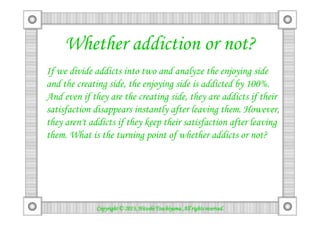 Whether addiction or not?
If we divide addicts into two and analyze the enjoying side
and the creating side, the enjoying side is addicted by 100%.
And even if they are the creating side, they are addicts if their
satisfaction disappears instantly after leaving them. However,satisfaction disappears instantly after leaving them. However,
they aren't addicts if they keep their satisfaction after leaving
them. What is the turning point of whether addicts or not?
Copyright © 2013, Hitoshi Tsuchiyama. All rights reserved.Copyright © 2013, Hitoshi Tsuchiyama. All rights reserved.Copyright © 2013, Hitoshi Tsuchiyama. All rights reserved.Copyright © 2013, Hitoshi Tsuchiyama. All rights reserved.
 