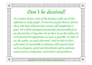 Don’t be deceived!
As a matter of fact, most of the business make use of this
addiction to make profit. It must be easy for them to deceive
those who have delusion that sensory self-satisfaction is
good. We will be damaged economically and mentally if we
are deceived for a long time. So we have to see the reality notare deceived for a long time. So we have to see the reality not
to be deceived by appearances as soon as possible. In order to
see the reality, we need calm mind. And in order to have
calm mind, it's inevitable to eliminate self-centered mind
such as arrogance, greed and attachment and to cultivate
reason such as compassion, warm-heart and gentleness.
Copyright © 2013, Hitoshi Tsuchiyama. All rights reserved.Copyright © 2013, Hitoshi Tsuchiyama. All rights reserved.Copyright © 2013, Hitoshi Tsuchiyama. All rights reserved.Copyright © 2013, Hitoshi Tsuchiyama. All rights reserved.
 