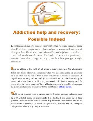 Recent research reports suggest that with sober recovery endeavor more
than 10 addicted people in every hundred get treatment and come out of
their problem. Those who have taken addiction help have been able to
come back to the social stream effortlessly. However, it’s pertinent to
mention here that change is only possible when you get a right
treatment.
ure we all love to live well. We all aspire to achieve our goals. We all dream to
fulfill our desire. However, sometimes when we fail significantly in achieving
these or often due to some other reasons we become a victim of addiction. It
engulfs us so intensely that we can’t get out of it until we die. Sad but true a great
number of people have been fall a prey to narcotics. So, is there no way out? Of
course there is. As a matter of fact, addiction recovery is possible with proper
diagnosis, guidance and of course with the right type of addiction help.
ell, recent research reports suggest that with sober recovery endeavor more
than 10 addicted people in every hundred get treatment and come out of their
problem. Those who have taken addiction help have been able to come back to the
social stream effortlessly. However, it’s pertinent to mention here that change is
only possible when you get a right treatment.
 