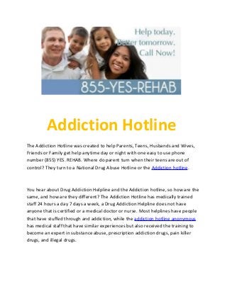 Addiction Hotline
The Addiction Hotline was created to help Parents, Teens, Husbands and Wives,
Friends or Family get help anytime day or night with one easy to use phone
number (855) YES. REHAB. Where do parent turn when their teens are out of
control? They turn to a National Drug Abuse Hotline or the Addiction hotline.



You hear about Drug Addiction Helpline and the Addiction hotline, so how are the
same, and how are they different? The Addiction Hotline has medically trained
staff 24 hours a day 7 days a week, a Drug Addiction Helpline does not have
anyone that is certified or a medical doctor or nurse. Most helplines have people
that have stuffed through and addiction, while the addiction hotline anonymous
has medical staff that have similar experiences but also received the training to
become an expert in substance abuse, prescription addiction drugs, pain killer
drugs, and illegal drugs.
 