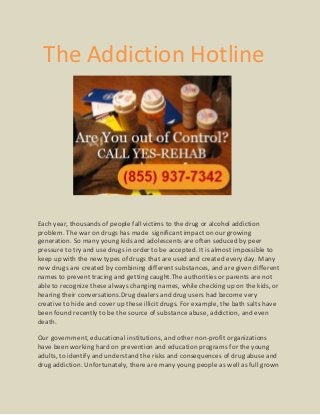 The Addiction Hotline




Each year, thousands of people fall victims to the drug or alcohol addiction
problem. The war on drugs has made significant impact on our growing
generation. So many young kids and adolescents are often seduced by peer
pressure to try and use drugs in order to be accepted. It is almost impossible to
keep up with the new types of drugs that are used and created every day. Many
new drugs are created by combining different substances, and are given different
names to prevent tracing and getting caught.The authorities or parents are not
able to recognize these always changing names, while checking up on the kids, or
hearing their conversations.Drug dealers and drug users had become very
creative to hide and cover up these illicit drugs. For example, the bath salts have
been found recently to be the source of substance abuse, addiction, and even
death.

Our government, educational institutions, and other non-profit organizations
have been working hard on prevention and education programs for the young
adults, to identify and understand the risks and consequences of drug abuse and
drug addiction. Unfortunately, there are many young people as well as full grown
 