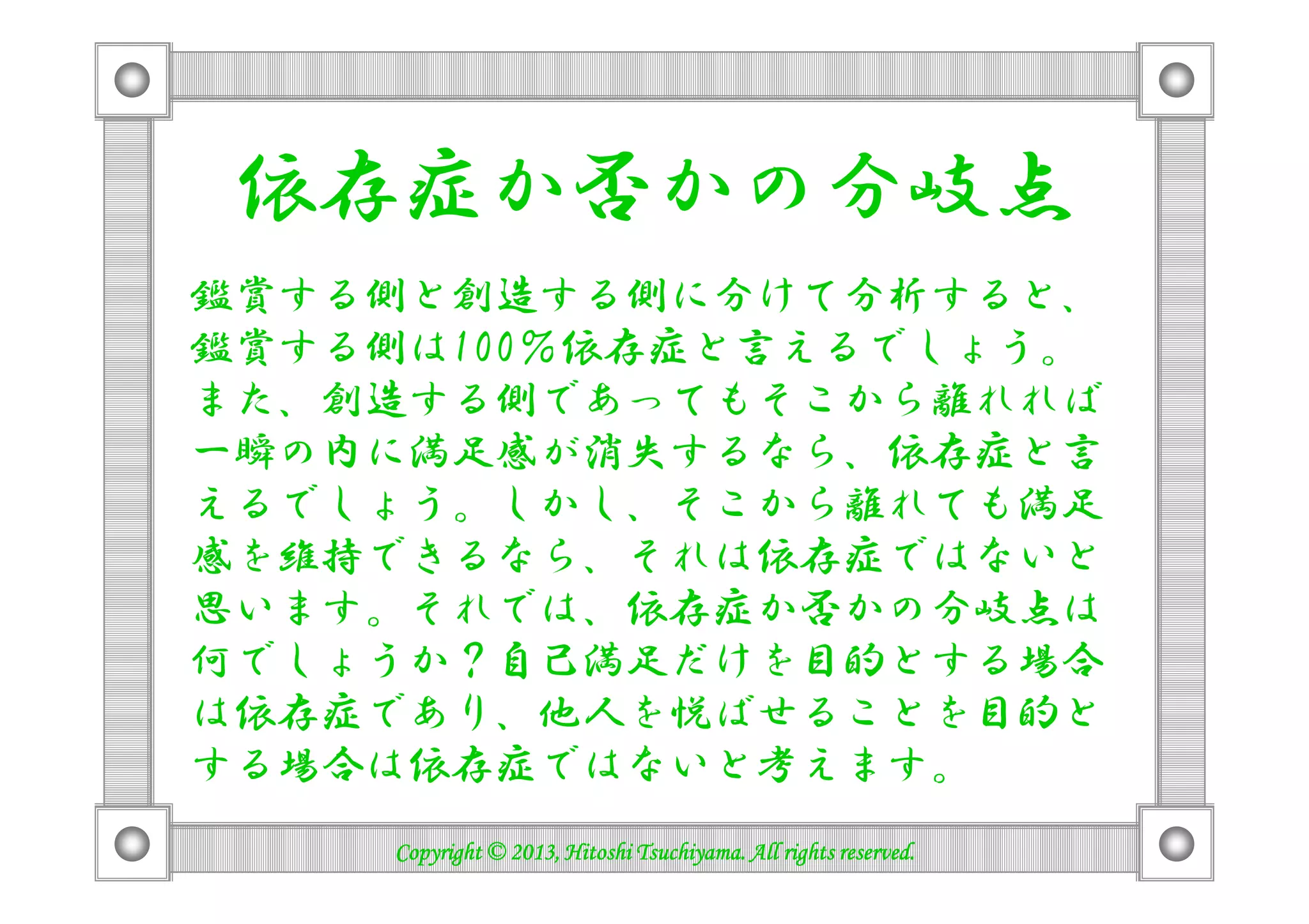 依存症か否かの分岐点
鑑賞する側と創造する側に分けて分析すると、
鑑賞する側は100％依存症と言えるでしょう。
また、創造する側であってもそこから離れれば
一瞬の内に満足感が消失するなら、依存症と言一瞬の内に満足感が消失するなら、依存症と言
えるでしょう。しかし、そこから離れても満足
感を維持できるなら、それは依存症ではないと
思います。それでは、依存症か否かの分岐点は
何でしょうか？自己満足だけを目的とする場合
は依存症であり、他人を悦ばせることを目的と
する場合は依存症ではないと考えます。
Copyright © 2013, Hitoshi Tsuchiyama. All rights reserved.Copyright © 2013, Hitoshi Tsuchiyama. All rights reserved.Copyright © 2013, Hitoshi Tsuchiyama. All rights reserved.Copyright © 2013, Hitoshi Tsuchiyama. All rights reserved.
 