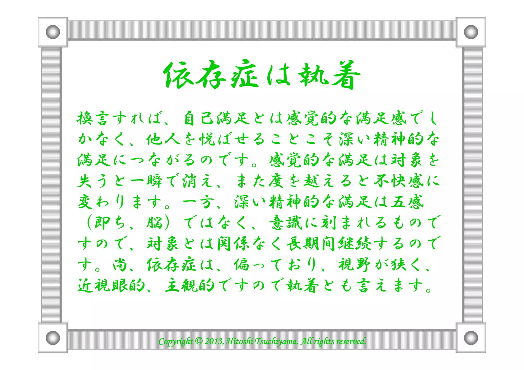 依存症は執着
換言すれば、自己満足とは感覚的な満足感でし
かなく、他人を悦ばせることこそ深い精神的な
満足につながるのです。感覚的な満足は対象を
失うと一瞬で消え、また度を越えると不快感に失うと一瞬で消え、また度を越えると不快感に
変わります。一方、深い精神的な満足は五感
（即ち、脳）ではなく、意識に刻まれるもので
すので、対象とは関係なく長期間継続するので
す。尚、依存症は、偏っており、視野が狭く、
近視眼的、主観的ですので執着とも言えます。
Copyright © 2013, Hitoshi Tsuchiyama. All rights reserved.Copyright © 2013, Hitoshi Tsuchiyama. All rights reserved.Copyright © 2013, Hitoshi Tsuchiyama. All rights reserved.Copyright © 2013, Hitoshi Tsuchiyama. All rights reserved.
 