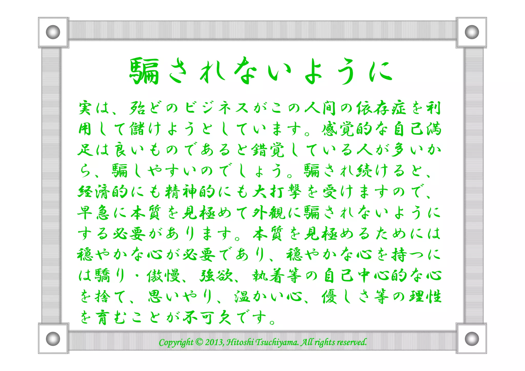 騙されないように
実は、殆どのビジネスがこの人間の依存症を利
用して儲けようとしています。感覚的な自己満
足は良いものであると錯覚している人が多いか
ら、騙しやすいのでしょう。騙され続けると、
経済的にも精神的にも大打撃を受けますので、経済的にも精神的にも大打撃を受けますので、
早急に本質を見極めて外観に騙されないように
する必要があります。本質を見極めるためには
穏やかな心が必要であり、穏やかな心を持つに
は驕り・傲慢、強欲、執着等の自己中心的な心
を捨て、思いやり、温かい心、優しさ等の理性
を育むことが不可欠です。
Copyright © 2013, Hitoshi Tsuchiyama. All rights reserved.Copyright © 2013, Hitoshi Tsuchiyama. All rights reserved.Copyright © 2013, Hitoshi Tsuchiyama. All rights reserved.Copyright © 2013, Hitoshi Tsuchiyama. All rights reserved.
 