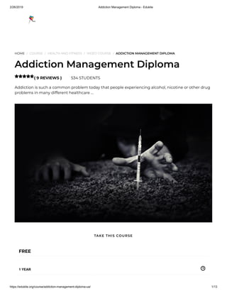 2/26/2019 Addiction Management Diploma - Edukite
https://edukite.org/course/addiction-management-diploma-ua/ 1/13
HOME / COURSE / HEALTH AND FITNESS / VIDEO COURSE / ADDICTION MANAGEMENT DIPLOMA
Addiction Management Diploma
( 9 REVIEWS ) 534 STUDENTS
Addiction is such a common problem today that people experiencing alcohol, nicotine or other drug
problems in many different healthcare …

FREE
1 YEAR
TAKE THIS COURSE
 