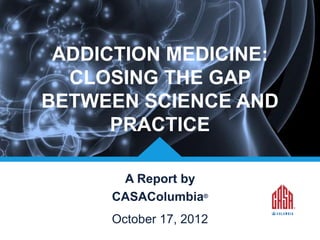 ADDICTION MEDICINE:
CLOSING THE GAP
BETWEEN SCIENCE AND
PRACTICE
A Report by
CASAColumbia®
© CASAColumbia 2013

October 17, 2012

 