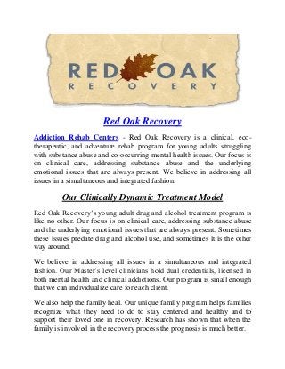 Red Oak Recovery
Addiction Rehab Centers - Red Oak Recovery is a clinical, eco-
therapeutic, and adventure rehab program for young adults struggling
with substance abuse and co-occurring mental health issues. Our focus is
on clinical care, addressing substance abuse and the underlying
emotional issues that are always present. We believe in addressing all
issues in a simultaneous and integrated fashion.
Our Clinically Dynamic Treatment Model
Red Oak Recovery’s young adult drug and alcohol treatment program is
like no other. Our focus is on clinical care, addressing substance abuse
and the underlying emotional issues that are always present. Sometimes
these issues predate drug and alcohol use, and sometimes it is the other
way around.
We believe in addressing all issues in a simultaneous and integrated
fashion. Our Master’s level clinicians hold dual credentials, licensed in
both mental health and clinical addictions. Our program is small enough
that we can individualize care for each client.
We also help the family heal. Our unique family program helps families
recognize what they need to do to stay centered and healthy and to
support their loved one in recovery. Research has shown that when the
family is involved in the recovery process the prognosis is much better.
 