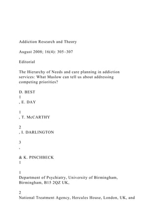 Addiction Research and Theory
August 2008; 16(4): 305–307
Editorial
The Hierarchy of Needs and care planning in addiction
services: What Maslow can tell us about addressing
competing priorities?
D. BEST
1
, E. DAY
1
, T. McCARTHY
2
, I. DARLINGTON
3
,
& K. PINCHBECK
1
1
Department of Psychiatry, University of Birmingham,
Birmingham, B15 2QZ UK,
2
National Treatment Agency, Hercules House, London, UK, and
 