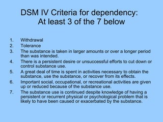DSM IV Criteria for dependency:  At least 3 of the 7 below Withdrawal Tolerance The substance is taken in larger amounts or over a longer period than was intended. There is a persistent desire or unsuccessful efforts to cut down or control substance use. A great deal of time is spent in activities necessary to obtain the substance, use the substance, or recover from its effects. Important social, occupational, or recreational activities are given up or reduced because of the substance use. The substance use is continued despite knowledge of having a persistent or recurrent physical or psychological problem that is likely to have been caused or exacerbated by the substance. 