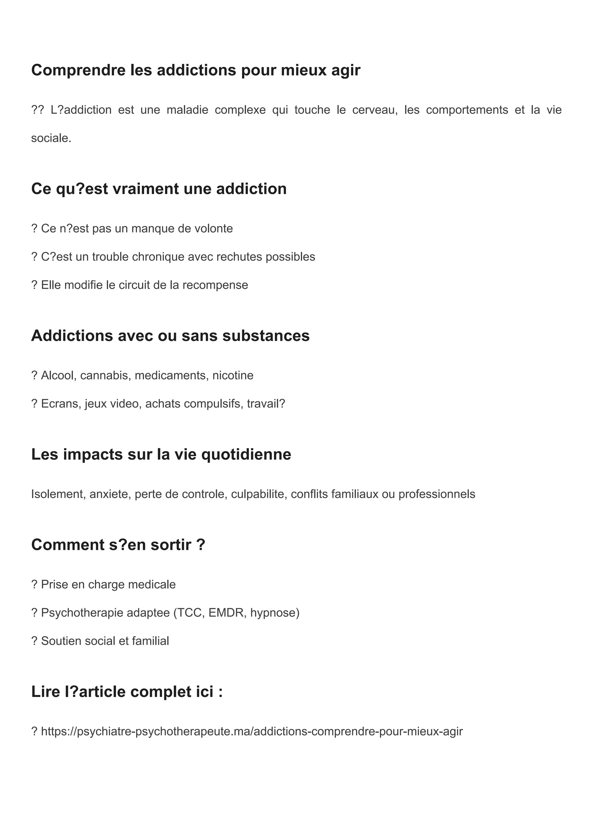 Comprendre les addictions pour mieux agir
?? L?addiction est une maladie complexe qui touche le cerveau, les comportements et la vie
sociale.
Ce qu?est vraiment une addiction
? Ce n?est pas un manque de volonte
? C?est un trouble chronique avec rechutes possibles
? Elle modifie le circuit de la recompense
Addictions avec ou sans substances
? Alcool, cannabis, medicaments, nicotine
? Ecrans, jeux video, achats compulsifs, travail?
Les impacts sur la vie quotidienne
Isolement, anxiete, perte de controle, culpabilite, conflits familiaux ou professionnels
Comment s?en sortir ?
? Prise en charge medicale
? Psychotherapie adaptee (TCC, EMDR, hypnose)
? Soutien social et familial
Lire l?article complet ici :
? https://psychiatre-psychotherapeute.ma/addictions-comprendre-pour-mieux-agir