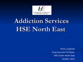 Addiction Services HSE North East  Paula Loughran Drug Services Facilitator HSE Dublin North East October 2010 