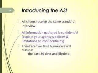 Introducing the ASIIntroducing the ASI
 All clients receive the same standard
interview
 All information gathered is confidential
(explain your agency’s policies &
limitations on confidentiality)
 There are two time frames we will
discuss:
the past 30 days and lifetime
10
 