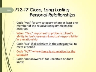 F12-17F12-17 Close, Long LastingClose, Long Lasting
Personal RelationshipsPersonal Relationships
 Code “yes” for any category where at least one
member of the relative category meets the
criterion
 When “Yes,” important to probe re: client’s
ability to feel closeness & mutual responsibility
in a relationship
 Code “No” if all relatives in the category fail to
meet criterion
 Code “N/A” where there is no relative for the
category
 Code “not answered” for uncertain or don’t
know.
100
 