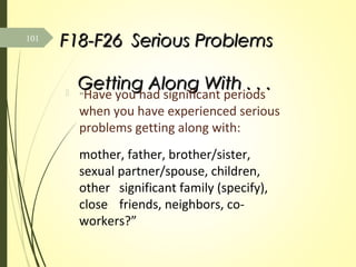 F18-F26F18-F26 Serious ProblemsSerious Problems
Getting Along With . . .Getting Along With . . . “Have you had significant periods
when you have experienced serious
problems getting along with:
mother, father, brother/sister,
sexual partner/spouse, children,
other significant family (specify),
close friends, neighbors, co-
workers?”
101
 