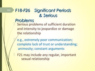 F18-F26F18-F26 Significant PeriodsSignificant Periods
& Serious& Serious
ProblemsProblems
 Serious problems of sufficient duration
and intensity to jeopardize or damage
the relationship
 e.g., extremely poor communication;
complete lack of trust or understanding;
animosity; constant arguments
 F21 may include any regular, important
sexual relationship
102
 