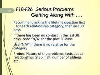 F18-F26F18-F26 Serious ProblemsSerious Problems
Getting Along With . . .Getting Along With . . .
 Recommend asking the lifetime question first
for each relationship category, then last 30
days
 If there has been no contact in the last 30
days, code “N/A” for the past 30 days
 Use “N/A” if there is no relative for the
category
 Probes: Nature of the problems; facts about
relationships (step, half, number of siblings,
etc.)
103
 