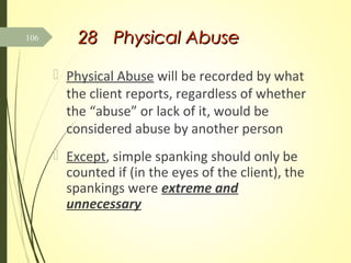 2828 Physical AbusePhysical Abuse
 Physical Abuse will be recorded by what
the client reports, regardless of whether
the “abuse” or lack of it, would be
considered abuse by another person
 Except, simple spanking should only be
counted if (in the eyes of the client), the
spankings were extreme and
unnecessary
106
 