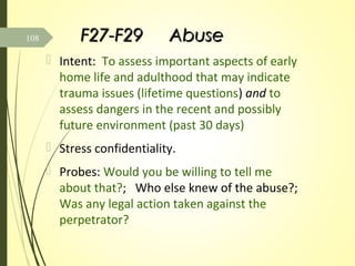 F27-F29F27-F29 AbuseAbuse
 Intent: To assess important aspects of early
home life and adulthood that may indicate
trauma issues (lifetime questions) and to
assess dangers in the recent and possibly
future environment (past 30 days)
 Stress confidentiality.
 Probes: Would you be willing to tell me
about that?; Who else knew of the abuse?;
Was any legal action taken against the
perpetrator?
108
 