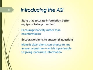 Introducing the ASIIntroducing the ASI
 State that accurate information better
equips us to help the client
 Encourage honesty rather than
misinformation
 Encourage clients to answer all questions
 Make it clear clients can choose to not
answer a question – which is preferable
to giving inaccurate information
11
 