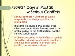 F30/F31F30/F31 Days in Past 30Days in Past 30
w Serious Conflictsw Serious Conflicts
 Serious conflicts = Conflicts of such a
magnitude that they jeopardize the
relationship
 If a conflict occurred only because the
client was under the influence, record the
problem days in the AOD Section, not the
Family/Social section
 Problems recorded in Family/Social section
should be primarily relationship problems,
and have their origins in interpersonal
conflict, not substance abuse
110
 