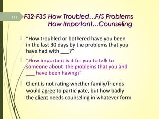 F32-F35F32-F35 How Troubled…F/S ProblemsHow Troubled…F/S Problems
How Important…CounselingHow Important…Counseling
 “How troubled or bothered have you been
in the last 30 days by the problems that you
have had with ___?”
 “How important is it for you to talk to
someone about the problems that you and
___ have been having?”
 Client is not rating whether family/friends
would agree to participate, but how badly
the client needs counseling in whatever form
111
 
