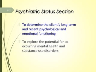 Psychiatric Status SectionPsychiatric Status Section
 To determine the client’s long-term
and recent psychological and
emotional functioning
 To explore the potential for co-
occurring mental health and
substance use disorders
112
 