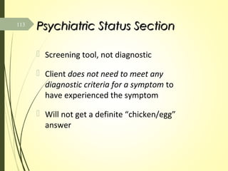 Psychiatric Status SectionPsychiatric Status Section
 Screening tool, not diagnostic
 Client does not need to meet any
diagnostic criteria for a symptom to
have experienced the symptom
 Will not get a definite “chicken/egg”
answer
113
 