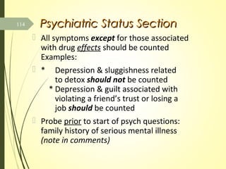 Psychiatric Status SectionPsychiatric Status Section
 All symptoms except for those associated
with drug effects should be counted
Examples:
 * Depression & sluggishness related
to detox should not be counted
* Depression & guilt associated with
violating a friend’s trust or losing a
job should be counted
 Probe prior to start of psych questions:
family history of serious mental illness
(note in comments)
114
 