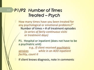 P1/P2P1/P2 Number of TimesNumber of Times
Treated – PsychTreated – Psych
 How many times have you been treated for
any psychological or emotional problems?”
Number of times = # of treatment episodes
(a series of fairly continuous visits
or treatment days)
 P1. Hospital or inpatient (does not have to be
a psychiatric unit)
e.g., If client received psychiatric
services while in an AOD inpatient
facility, count it
 If client knows diagnosis, note in comments
115
 