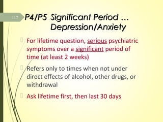 P4/P5P4/P5 Significant Period …Significant Period …
Depression/AnxietyDepression/Anxiety
 For lifetime question, serious psychiatric
symptoms over a significant period of
time (at least 2 weeks)
 Refers only to times when not under
direct effects of alcohol, other drugs, or
withdrawal
 Ask lifetime first, then last 30 days
117
 
