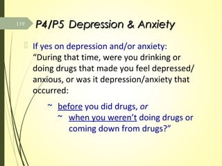 P4/P5P4/P5 Depression & AnxietyDepression & Anxiety
 If yes on depression and/or anxiety:
“During that time, were you drinking or
doing drugs that made you feel depressed/
anxious, or was it depression/anxiety that
occurred:
~ before you did drugs, or
~ when you weren’t doing drugs or
coming down from drugs?”
119
 