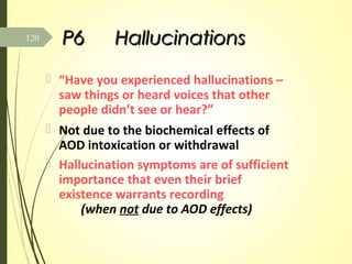 P6P6 HallucinationsHallucinations
 “Have you experienced hallucinations –
saw things or heard voices that other
people didn’t see or hear?”
 Not due to the biochemical effects of
AOD intoxication or withdrawal
 Hallucination symptoms are of sufficient
importance that even their brief
existence warrants recording
(when not due to AOD effects)
120
 