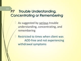 P7P7 Trouble Understanding,Trouble Understanding,
Concentrating or RememberingConcentrating or Remembering
 As suggested by serious trouble
understanding, concentrating, and
remembering
 Restricted to times when client was
AOD-free and not experiencing
withdrawal symptoms
121
 