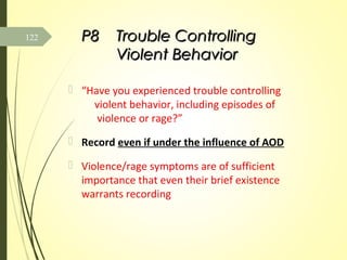 P8P8 Trouble ControllingTrouble Controlling
Violent BehaviorViolent Behavior
 “Have you experienced trouble controlling
violent behavior, including episodes of
violence or rage?”
 Record even if under the influence of AOD
 Violence/rage symptoms are of sufficient
importance that even their brief existence
warrants recording
122
 
